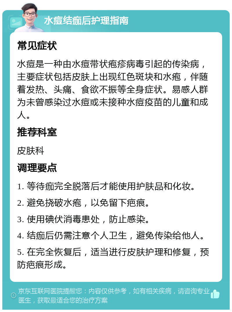 水痘结痂后护理指南 常见症状 水痘是一种由水痘带状疱疹病毒引起的传染病，主要症状包括皮肤上出现红色斑块和水疱，伴随着发热、头痛、食欲不振等全身症状。易感人群为未曾感染过水痘或未接种水痘疫苗的儿童和成人。 推荐科室 皮肤科 调理要点 1. 等待痂完全脱落后才能使用护肤品和化妆。 2. 避免挠破水疱，以免留下疤痕。 3. 使用碘伏消毒患处，防止感染。 4. 结痂后仍需注意个人卫生，避免传染给他人。 5. 在完全恢复后，适当进行皮肤护理和修复，预防疤痕形成。