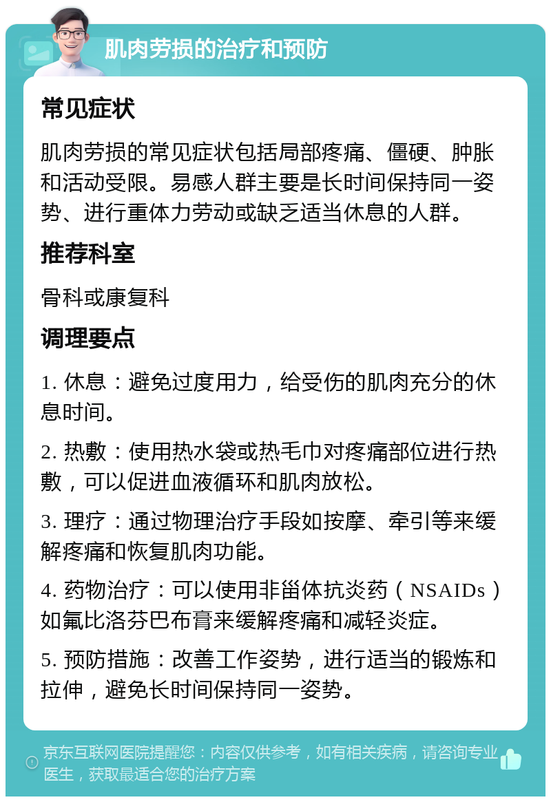 肌肉劳损的治疗和预防 常见症状 肌肉劳损的常见症状包括局部疼痛、僵硬、肿胀和活动受限。易感人群主要是长时间保持同一姿势、进行重体力劳动或缺乏适当休息的人群。 推荐科室 骨科或康复科 调理要点 1. 休息：避免过度用力，给受伤的肌肉充分的休息时间。 2. 热敷：使用热水袋或热毛巾对疼痛部位进行热敷，可以促进血液循环和肌肉放松。 3. 理疗：通过物理治疗手段如按摩、牵引等来缓解疼痛和恢复肌肉功能。 4. 药物治疗：可以使用非甾体抗炎药（NSAIDs）如氟比洛芬巴布膏来缓解疼痛和减轻炎症。 5. 预防措施：改善工作姿势，进行适当的锻炼和拉伸，避免长时间保持同一姿势。