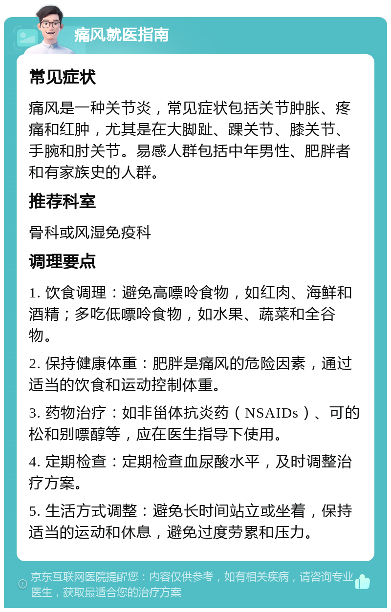 痛风就医指南 常见症状 痛风是一种关节炎，常见症状包括关节肿胀、疼痛和红肿，尤其是在大脚趾、踝关节、膝关节、手腕和肘关节。易感人群包括中年男性、肥胖者和有家族史的人群。 推荐科室 骨科或风湿免疫科 调理要点 1. 饮食调理：避免高嘌呤食物，如红肉、海鲜和酒精；多吃低嘌呤食物，如水果、蔬菜和全谷物。 2. 保持健康体重：肥胖是痛风的危险因素，通过适当的饮食和运动控制体重。 3. 药物治疗：如非甾体抗炎药（NSAIDs）、可的松和别嘌醇等，应在医生指导下使用。 4. 定期检查：定期检查血尿酸水平，及时调整治疗方案。 5. 生活方式调整：避免长时间站立或坐着，保持适当的运动和休息，避免过度劳累和压力。