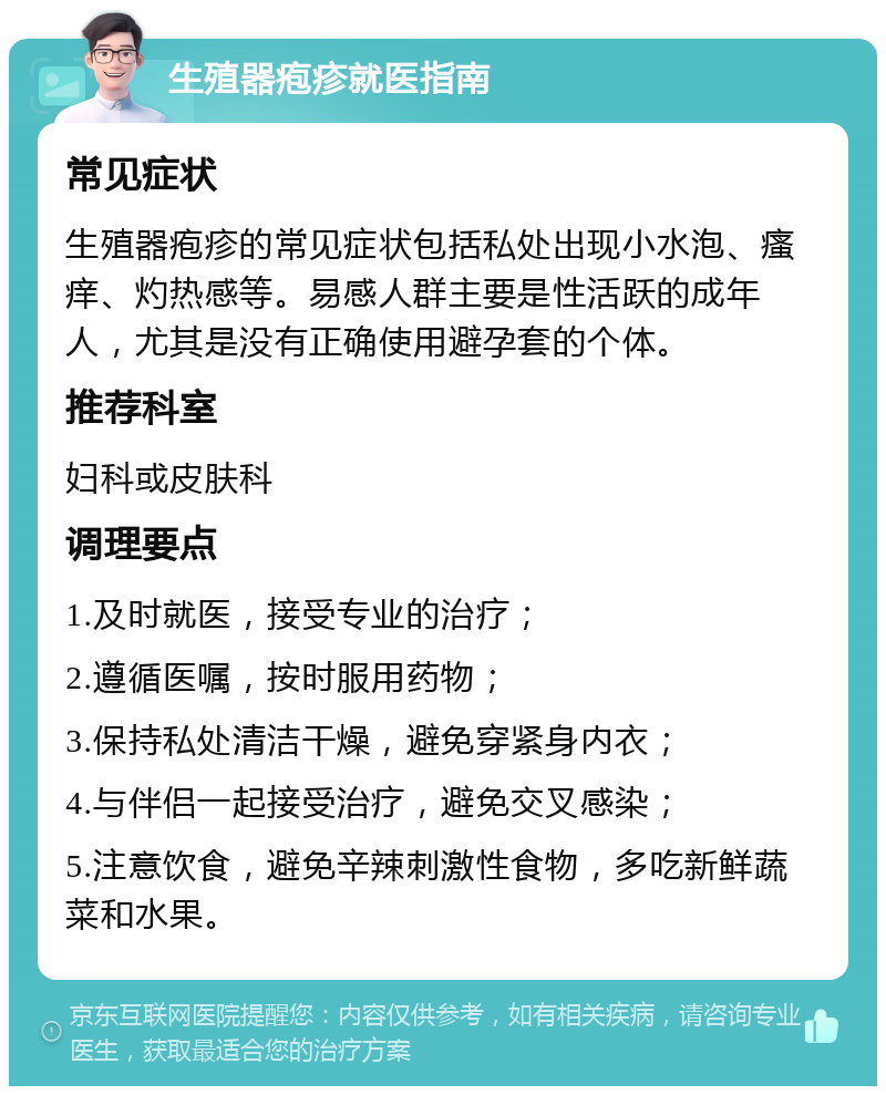 生殖器疱疹就医指南 常见症状 生殖器疱疹的常见症状包括私处出现小水泡、瘙痒、灼热感等。易感人群主要是性活跃的成年人，尤其是没有正确使用避孕套的个体。 推荐科室 妇科或皮肤科 调理要点 1.及时就医，接受专业的治疗； 2.遵循医嘱，按时服用药物； 3.保持私处清洁干燥，避免穿紧身内衣； 4.与伴侣一起接受治疗，避免交叉感染； 5.注意饮食，避免辛辣刺激性食物，多吃新鲜蔬菜和水果。