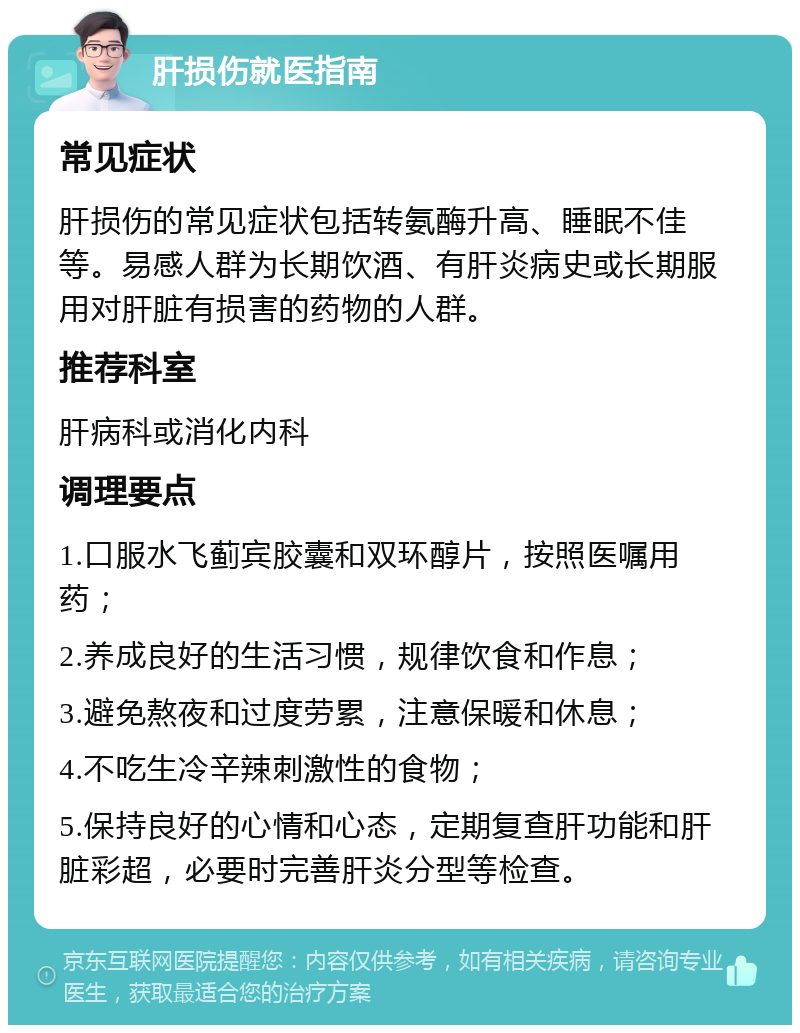 肝损伤就医指南 常见症状 肝损伤的常见症状包括转氨酶升高、睡眠不佳等。易感人群为长期饮酒、有肝炎病史或长期服用对肝脏有损害的药物的人群。 推荐科室 肝病科或消化内科 调理要点 1.口服水飞蓟宾胶囊和双环醇片，按照医嘱用药； 2.养成良好的生活习惯，规律饮食和作息； 3.避免熬夜和过度劳累，注意保暖和休息； 4.不吃生冷辛辣刺激性的食物； 5.保持良好的心情和心态，定期复查肝功能和肝脏彩超，必要时完善肝炎分型等检查。