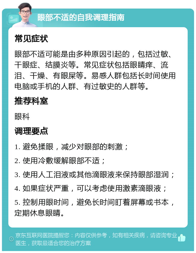 眼部不适的自我调理指南 常见症状 眼部不适可能是由多种原因引起的，包括过敏、干眼症、结膜炎等。常见症状包括眼睛痒、流泪、干燥、有眼屎等。易感人群包括长时间使用电脑或手机的人群、有过敏史的人群等。 推荐科室 眼科 调理要点 1. 避免揉眼，减少对眼部的刺激； 2. 使用冷敷缓解眼部不适； 3. 使用人工泪液或其他滴眼液来保持眼部湿润； 4. 如果症状严重，可以考虑使用激素滴眼液； 5. 控制用眼时间，避免长时间盯着屏幕或书本，定期休息眼睛。