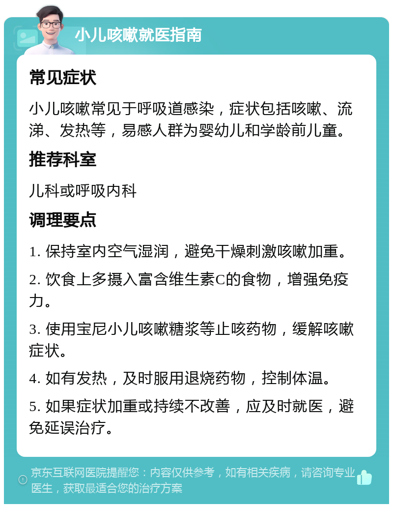 小儿咳嗽就医指南 常见症状 小儿咳嗽常见于呼吸道感染，症状包括咳嗽、流涕、发热等，易感人群为婴幼儿和学龄前儿童。 推荐科室 儿科或呼吸内科 调理要点 1. 保持室内空气湿润，避免干燥刺激咳嗽加重。 2. 饮食上多摄入富含维生素C的食物，增强免疫力。 3. 使用宝尼小儿咳嗽糖浆等止咳药物，缓解咳嗽症状。 4. 如有发热，及时服用退烧药物，控制体温。 5. 如果症状加重或持续不改善，应及时就医，避免延误治疗。