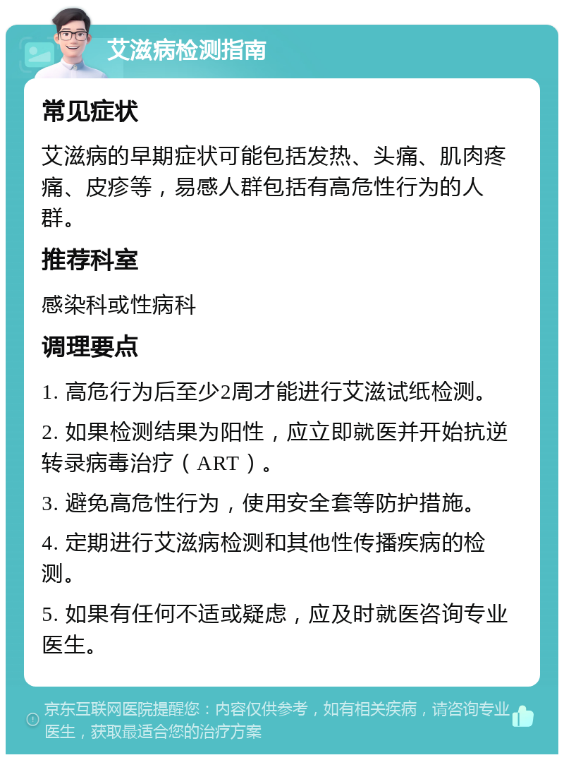 艾滋病检测指南 常见症状 艾滋病的早期症状可能包括发热、头痛、肌肉疼痛、皮疹等，易感人群包括有高危性行为的人群。 推荐科室 感染科或性病科 调理要点 1. 高危行为后至少2周才能进行艾滋试纸检测。 2. 如果检测结果为阳性，应立即就医并开始抗逆转录病毒治疗（ART）。 3. 避免高危性行为，使用安全套等防护措施。 4. 定期进行艾滋病检测和其他性传播疾病的检测。 5. 如果有任何不适或疑虑，应及时就医咨询专业医生。