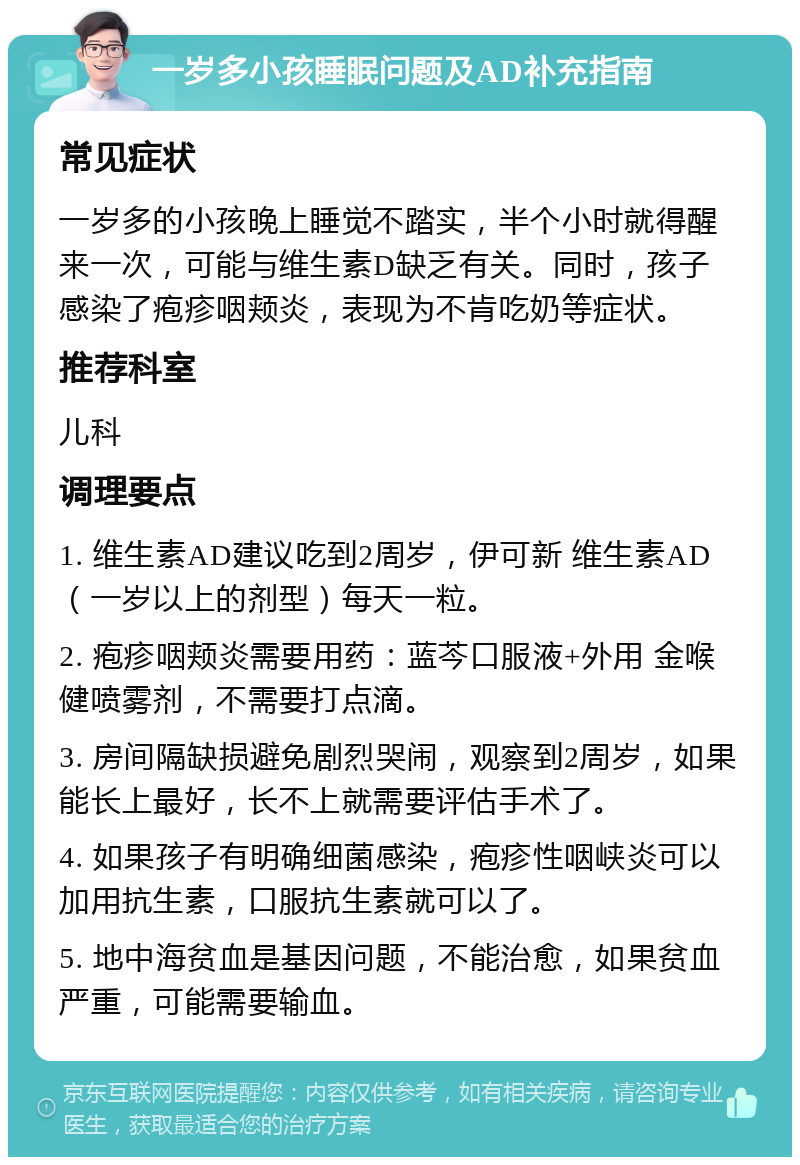 一岁多小孩睡眠问题及AD补充指南 常见症状 一岁多的小孩晚上睡觉不踏实，半个小时就得醒来一次，可能与维生素D缺乏有关。同时，孩子感染了疱疹咽颊炎，表现为不肯吃奶等症状。 推荐科室 儿科 调理要点 1. 维生素AD建议吃到2周岁，伊可新 维生素AD（一岁以上的剂型）每天一粒。 2. 疱疹咽颊炎需要用药：蓝芩口服液+外用 金喉健喷雾剂，不需要打点滴。 3. 房间隔缺损避免剧烈哭闹，观察到2周岁，如果能长上最好，长不上就需要评估手术了。 4. 如果孩子有明确细菌感染，疱疹性咽峡炎可以加用抗生素，口服抗生素就可以了。 5. 地中海贫血是基因问题，不能治愈，如果贫血严重，可能需要输血。