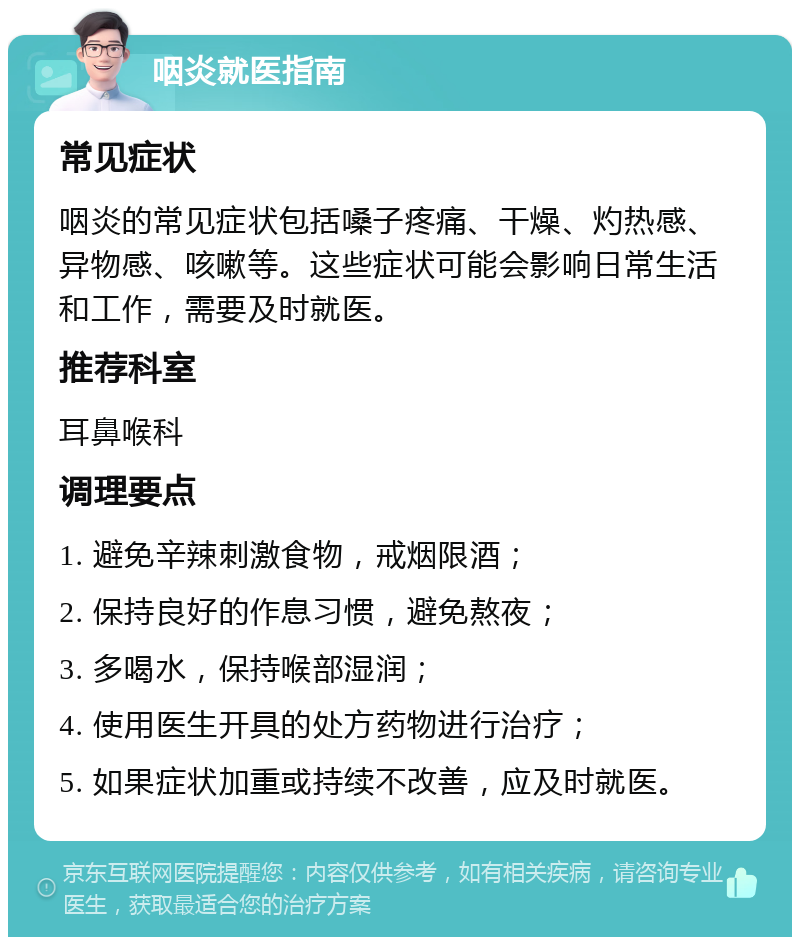 咽炎就医指南 常见症状 咽炎的常见症状包括嗓子疼痛、干燥、灼热感、异物感、咳嗽等。这些症状可能会影响日常生活和工作，需要及时就医。 推荐科室 耳鼻喉科 调理要点 1. 避免辛辣刺激食物，戒烟限酒； 2. 保持良好的作息习惯，避免熬夜； 3. 多喝水，保持喉部湿润； 4. 使用医生开具的处方药物进行治疗； 5. 如果症状加重或持续不改善，应及时就医。