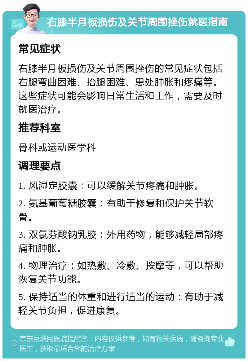 右膝半月板损伤及关节周围挫伤就医指南 常见症状 右膝半月板损伤及关节周围挫伤的常见症状包括右腿弯曲困难、抬腿困难、患处肿胀和疼痛等。这些症状可能会影响日常生活和工作，需要及时就医治疗。 推荐科室 骨科或运动医学科 调理要点 1. 风湿定胶囊：可以缓解关节疼痛和肿胀。 2. 氨基葡萄糖胶囊：有助于修复和保护关节软骨。 3. 双氯芬酸钠乳胶：外用药物，能够减轻局部疼痛和肿胀。 4. 物理治疗：如热敷、冷敷、按摩等，可以帮助恢复关节功能。 5. 保持适当的体重和进行适当的运动：有助于减轻关节负担，促进康复。