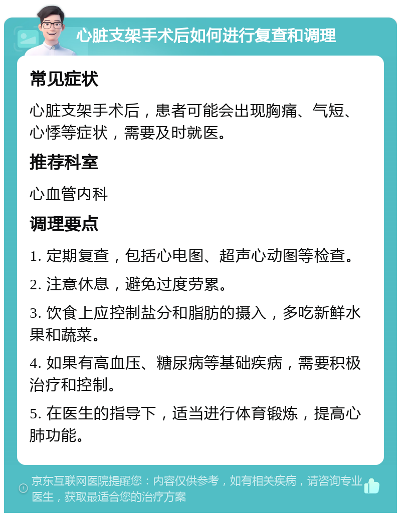 心脏支架手术后如何进行复查和调理 常见症状 心脏支架手术后，患者可能会出现胸痛、气短、心悸等症状，需要及时就医。 推荐科室 心血管内科 调理要点 1. 定期复查，包括心电图、超声心动图等检查。 2. 注意休息，避免过度劳累。 3. 饮食上应控制盐分和脂肪的摄入，多吃新鲜水果和蔬菜。 4. 如果有高血压、糖尿病等基础疾病，需要积极治疗和控制。 5. 在医生的指导下，适当进行体育锻炼，提高心肺功能。