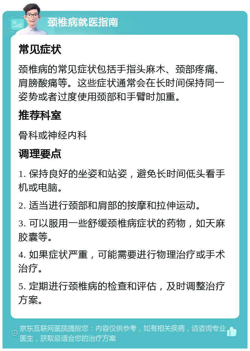 颈椎病就医指南 常见症状 颈椎病的常见症状包括手指头麻木、颈部疼痛、肩膀酸痛等。这些症状通常会在长时间保持同一姿势或者过度使用颈部和手臂时加重。 推荐科室 骨科或神经内科 调理要点 1. 保持良好的坐姿和站姿，避免长时间低头看手机或电脑。 2. 适当进行颈部和肩部的按摩和拉伸运动。 3. 可以服用一些舒缓颈椎病症状的药物，如天麻胶囊等。 4. 如果症状严重，可能需要进行物理治疗或手术治疗。 5. 定期进行颈椎病的检查和评估，及时调整治疗方案。