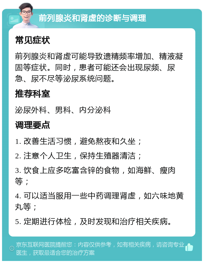 前列腺炎和肾虚的诊断与调理 常见症状 前列腺炎和肾虚可能导致遗精频率增加、精液凝固等症状。同时，患者可能还会出现尿频、尿急、尿不尽等泌尿系统问题。 推荐科室 泌尿外科、男科、内分泌科 调理要点 1. 改善生活习惯，避免熬夜和久坐； 2. 注意个人卫生，保持生殖器清洁； 3. 饮食上应多吃富含锌的食物，如海鲜、瘦肉等； 4. 可以适当服用一些中药调理肾虚，如六味地黄丸等； 5. 定期进行体检，及时发现和治疗相关疾病。