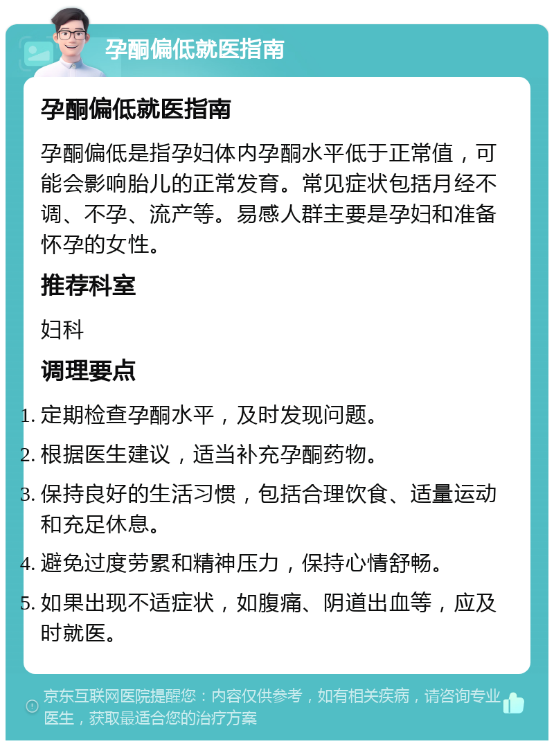 孕酮偏低就医指南 孕酮偏低就医指南 孕酮偏低是指孕妇体内孕酮水平低于正常值，可能会影响胎儿的正常发育。常见症状包括月经不调、不孕、流产等。易感人群主要是孕妇和准备怀孕的女性。 推荐科室 妇科 调理要点 定期检查孕酮水平，及时发现问题。 根据医生建议，适当补充孕酮药物。 保持良好的生活习惯，包括合理饮食、适量运动和充足休息。 避免过度劳累和精神压力，保持心情舒畅。 如果出现不适症状，如腹痛、阴道出血等，应及时就医。