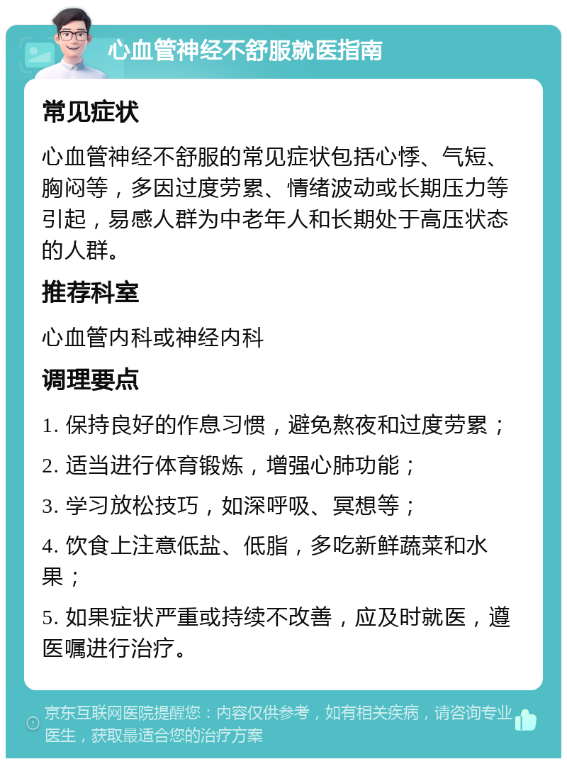 心血管神经不舒服就医指南 常见症状 心血管神经不舒服的常见症状包括心悸、气短、胸闷等，多因过度劳累、情绪波动或长期压力等引起，易感人群为中老年人和长期处于高压状态的人群。 推荐科室 心血管内科或神经内科 调理要点 1. 保持良好的作息习惯，避免熬夜和过度劳累； 2. 适当进行体育锻炼，增强心肺功能； 3. 学习放松技巧，如深呼吸、冥想等； 4. 饮食上注意低盐、低脂，多吃新鲜蔬菜和水果； 5. 如果症状严重或持续不改善，应及时就医，遵医嘱进行治疗。