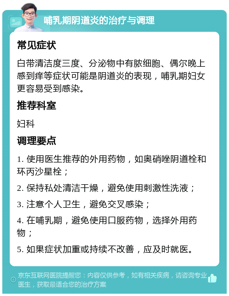 哺乳期阴道炎的治疗与调理 常见症状 白带清洁度三度、分泌物中有脓细胞、偶尔晚上感到痒等症状可能是阴道炎的表现，哺乳期妇女更容易受到感染。 推荐科室 妇科 调理要点 1. 使用医生推荐的外用药物，如奥硝唑阴道栓和环丙沙星栓； 2. 保持私处清洁干燥，避免使用刺激性洗液； 3. 注意个人卫生，避免交叉感染； 4. 在哺乳期，避免使用口服药物，选择外用药物； 5. 如果症状加重或持续不改善，应及时就医。