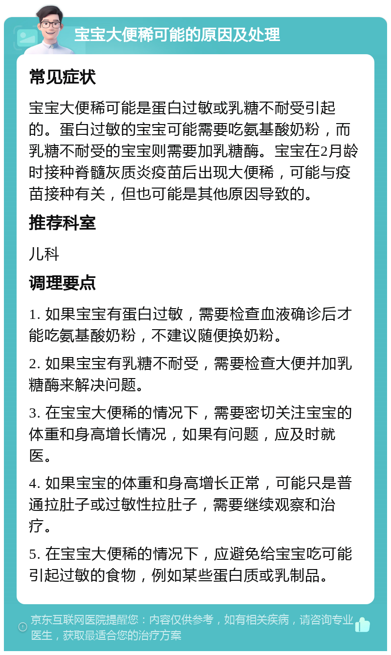 宝宝大便稀可能的原因及处理 常见症状 宝宝大便稀可能是蛋白过敏或乳糖不耐受引起的。蛋白过敏的宝宝可能需要吃氨基酸奶粉，而乳糖不耐受的宝宝则需要加乳糖酶。宝宝在2月龄时接种脊髓灰质炎疫苗后出现大便稀，可能与疫苗接种有关，但也可能是其他原因导致的。 推荐科室 儿科 调理要点 1. 如果宝宝有蛋白过敏，需要检查血液确诊后才能吃氨基酸奶粉，不建议随便换奶粉。 2. 如果宝宝有乳糖不耐受，需要检查大便并加乳糖酶来解决问题。 3. 在宝宝大便稀的情况下，需要密切关注宝宝的体重和身高增长情况，如果有问题，应及时就医。 4. 如果宝宝的体重和身高增长正常，可能只是普通拉肚子或过敏性拉肚子，需要继续观察和治疗。 5. 在宝宝大便稀的情况下，应避免给宝宝吃可能引起过敏的食物，例如某些蛋白质或乳制品。