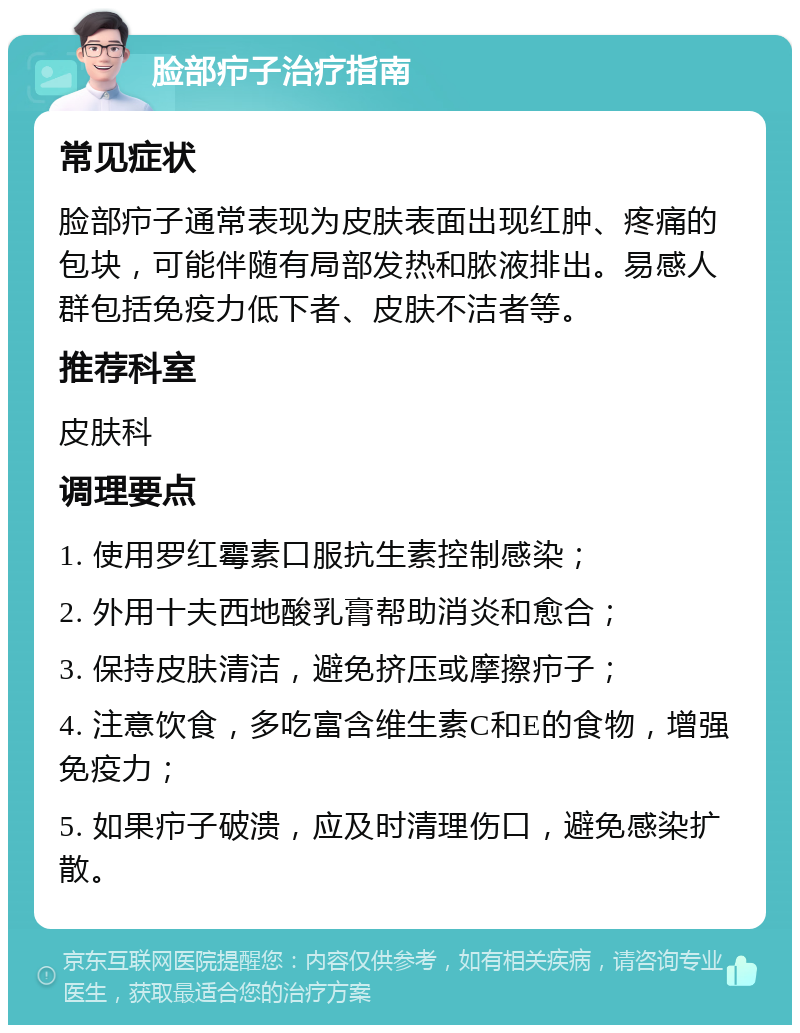 脸部疖子治疗指南 常见症状 脸部疖子通常表现为皮肤表面出现红肿、疼痛的包块，可能伴随有局部发热和脓液排出。易感人群包括免疫力低下者、皮肤不洁者等。 推荐科室 皮肤科 调理要点 1. 使用罗红霉素口服抗生素控制感染； 2. 外用十夫西地酸乳膏帮助消炎和愈合； 3. 保持皮肤清洁，避免挤压或摩擦疖子； 4. 注意饮食，多吃富含维生素C和E的食物，增强免疫力； 5. 如果疖子破溃，应及时清理伤口，避免感染扩散。