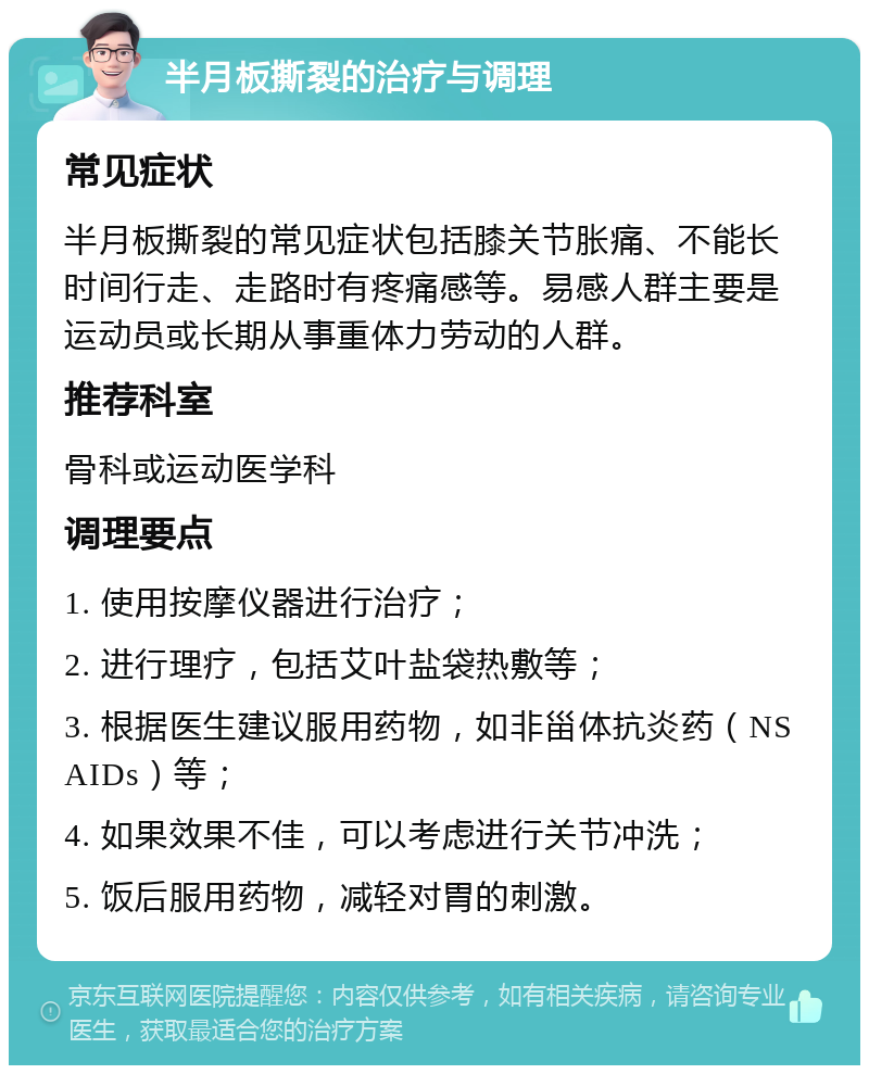 半月板撕裂的治疗与调理 常见症状 半月板撕裂的常见症状包括膝关节胀痛、不能长时间行走、走路时有疼痛感等。易感人群主要是运动员或长期从事重体力劳动的人群。 推荐科室 骨科或运动医学科 调理要点 1. 使用按摩仪器进行治疗； 2. 进行理疗，包括艾叶盐袋热敷等； 3. 根据医生建议服用药物，如非甾体抗炎药（NSAIDs）等； 4. 如果效果不佳，可以考虑进行关节冲洗； 5. 饭后服用药物，减轻对胃的刺激。