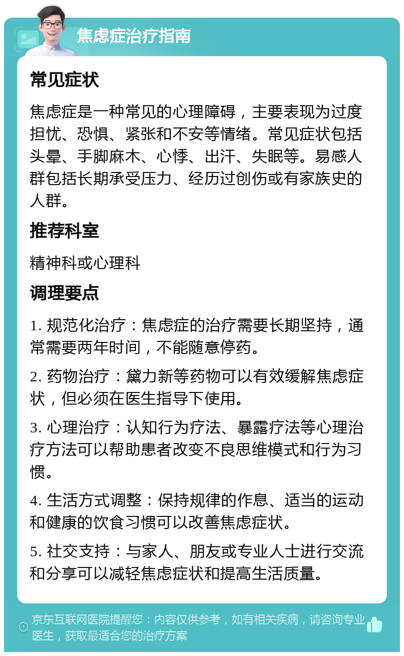 焦虑症治疗指南 常见症状 焦虑症是一种常见的心理障碍，主要表现为过度担忧、恐惧、紧张和不安等情绪。常见症状包括头晕、手脚麻木、心悸、出汗、失眠等。易感人群包括长期承受压力、经历过创伤或有家族史的人群。 推荐科室 精神科或心理科 调理要点 1. 规范化治疗：焦虑症的治疗需要长期坚持，通常需要两年时间，不能随意停药。 2. 药物治疗：黛力新等药物可以有效缓解焦虑症状，但必须在医生指导下使用。 3. 心理治疗：认知行为疗法、暴露疗法等心理治疗方法可以帮助患者改变不良思维模式和行为习惯。 4. 生活方式调整：保持规律的作息、适当的运动和健康的饮食习惯可以改善焦虑症状。 5. 社交支持：与家人、朋友或专业人士进行交流和分享可以减轻焦虑症状和提高生活质量。