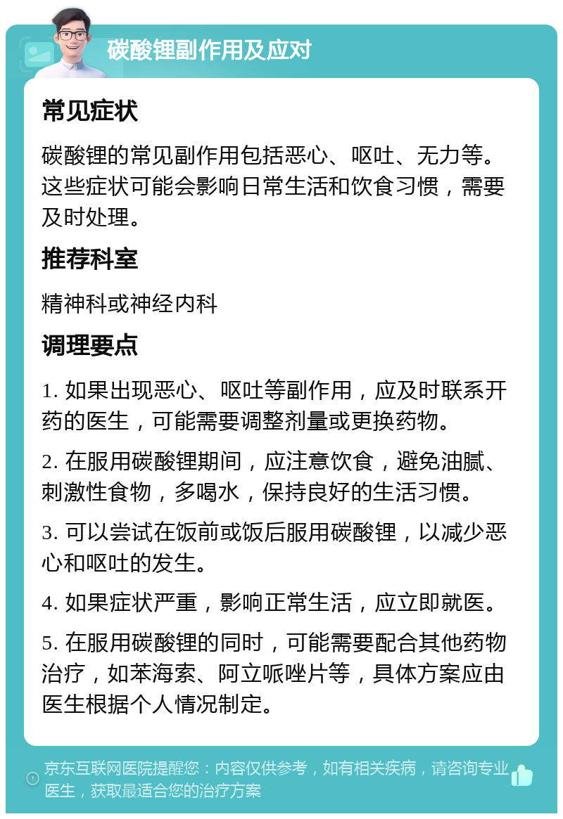 碳酸锂副作用及应对 常见症状 碳酸锂的常见副作用包括恶心、呕吐、无力等。这些症状可能会影响日常生活和饮食习惯，需要及时处理。 推荐科室 精神科或神经内科 调理要点 1. 如果出现恶心、呕吐等副作用，应及时联系开药的医生，可能需要调整剂量或更换药物。 2. 在服用碳酸锂期间，应注意饮食，避免油腻、刺激性食物，多喝水，保持良好的生活习惯。 3. 可以尝试在饭前或饭后服用碳酸锂，以减少恶心和呕吐的发生。 4. 如果症状严重，影响正常生活，应立即就医。 5. 在服用碳酸锂的同时，可能需要配合其他药物治疗，如苯海索、阿立哌唑片等，具体方案应由医生根据个人情况制定。