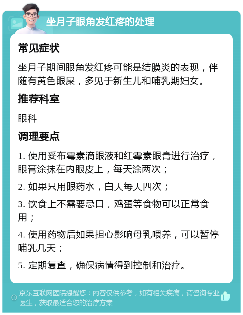 坐月子眼角发红疼的处理 常见症状 坐月子期间眼角发红疼可能是结膜炎的表现，伴随有黄色眼屎，多见于新生儿和哺乳期妇女。 推荐科室 眼科 调理要点 1. 使用妥布霉素滴眼液和红霉素眼膏进行治疗，眼膏涂抹在内眼皮上，每天涂两次； 2. 如果只用眼药水，白天每天四次； 3. 饮食上不需要忌口，鸡蛋等食物可以正常食用； 4. 使用药物后如果担心影响母乳喂养，可以暂停哺乳几天； 5. 定期复查，确保病情得到控制和治疗。