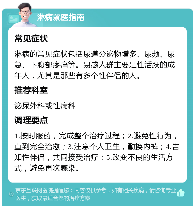 淋病就医指南 常见症状 淋病的常见症状包括尿道分泌物增多、尿频、尿急、下腹部疼痛等。易感人群主要是性活跃的成年人，尤其是那些有多个性伴侣的人。 推荐科室 泌尿外科或性病科 调理要点 1.按时服药，完成整个治疗过程；2.避免性行为，直到完全治愈；3.注意个人卫生，勤换内裤；4.告知性伴侣，共同接受治疗；5.改变不良的生活方式，避免再次感染。