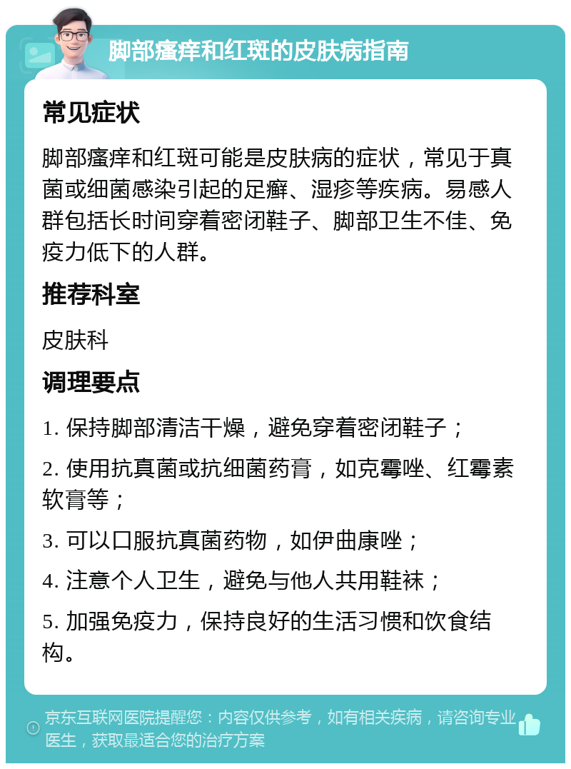 脚部瘙痒和红斑的皮肤病指南 常见症状 脚部瘙痒和红斑可能是皮肤病的症状，常见于真菌或细菌感染引起的足癣、湿疹等疾病。易感人群包括长时间穿着密闭鞋子、脚部卫生不佳、免疫力低下的人群。 推荐科室 皮肤科 调理要点 1. 保持脚部清洁干燥，避免穿着密闭鞋子； 2. 使用抗真菌或抗细菌药膏，如克霉唑、红霉素软膏等； 3. 可以口服抗真菌药物，如伊曲康唑； 4. 注意个人卫生，避免与他人共用鞋袜； 5. 加强免疫力，保持良好的生活习惯和饮食结构。