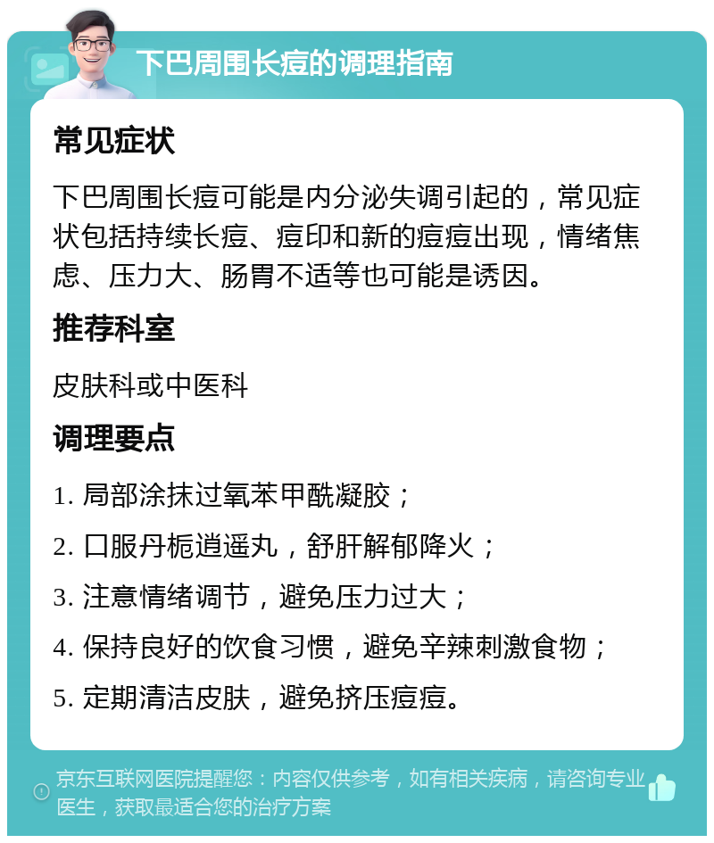 下巴周围长痘的调理指南 常见症状 下巴周围长痘可能是内分泌失调引起的，常见症状包括持续长痘、痘印和新的痘痘出现，情绪焦虑、压力大、肠胃不适等也可能是诱因。 推荐科室 皮肤科或中医科 调理要点 1. 局部涂抹过氧苯甲酰凝胶； 2. 口服丹栀逍遥丸，舒肝解郁降火； 3. 注意情绪调节，避免压力过大； 4. 保持良好的饮食习惯，避免辛辣刺激食物； 5. 定期清洁皮肤，避免挤压痘痘。