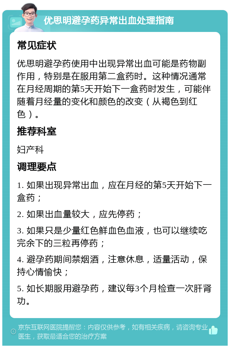 优思明避孕药异常出血处理指南 常见症状 优思明避孕药使用中出现异常出血可能是药物副作用，特别是在服用第二盒药时。这种情况通常在月经周期的第5天开始下一盒药时发生，可能伴随着月经量的变化和颜色的改变（从褐色到红色）。 推荐科室 妇产科 调理要点 1. 如果出现异常出血，应在月经的第5天开始下一盒药； 2. 如果出血量较大，应先停药； 3. 如果只是少量红色鲜血色血液，也可以继续吃完余下的三粒再停药； 4. 避孕药期间禁烟酒，注意休息，适量活动，保持心情愉快； 5. 如长期服用避孕药，建议每3个月检查一次肝肾功。