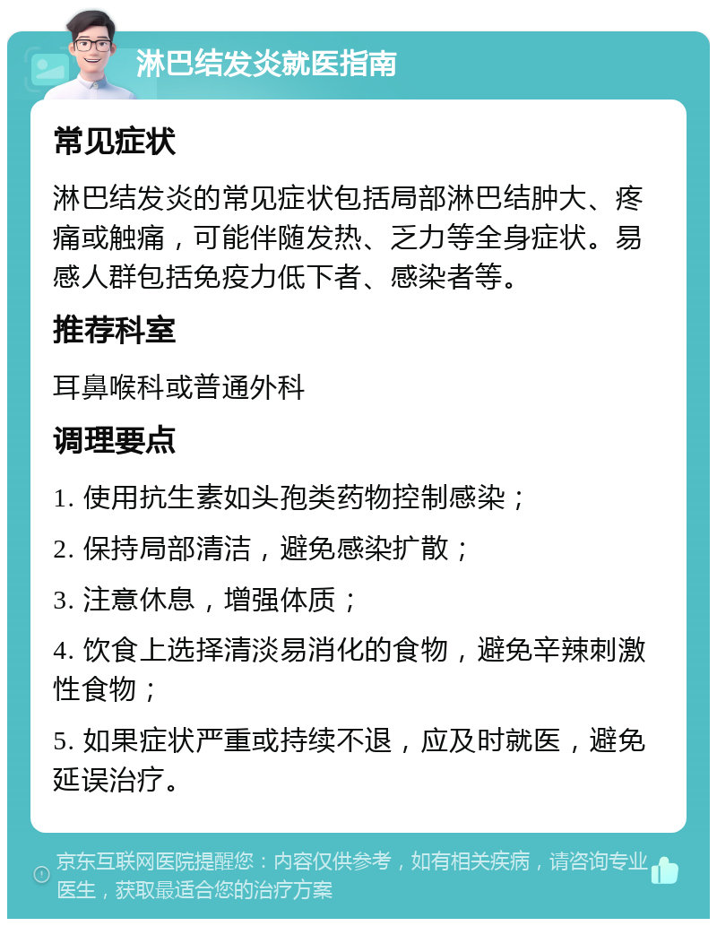 淋巴结发炎就医指南 常见症状 淋巴结发炎的常见症状包括局部淋巴结肿大、疼痛或触痛，可能伴随发热、乏力等全身症状。易感人群包括免疫力低下者、感染者等。 推荐科室 耳鼻喉科或普通外科 调理要点 1. 使用抗生素如头孢类药物控制感染； 2. 保持局部清洁，避免感染扩散； 3. 注意休息，增强体质； 4. 饮食上选择清淡易消化的食物，避免辛辣刺激性食物； 5. 如果症状严重或持续不退，应及时就医，避免延误治疗。