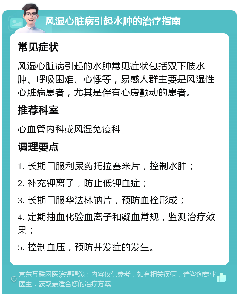 风湿心脏病引起水肿的治疗指南 常见症状 风湿心脏病引起的水肿常见症状包括双下肢水肿、呼吸困难、心悸等，易感人群主要是风湿性心脏病患者，尤其是伴有心房颤动的患者。 推荐科室 心血管内科或风湿免疫科 调理要点 1. 长期口服利尿药托拉塞米片，控制水肿； 2. 补充钾离子，防止低钾血症； 3. 长期口服华法林钠片，预防血栓形成； 4. 定期抽血化验血离子和凝血常规，监测治疗效果； 5. 控制血压，预防并发症的发生。