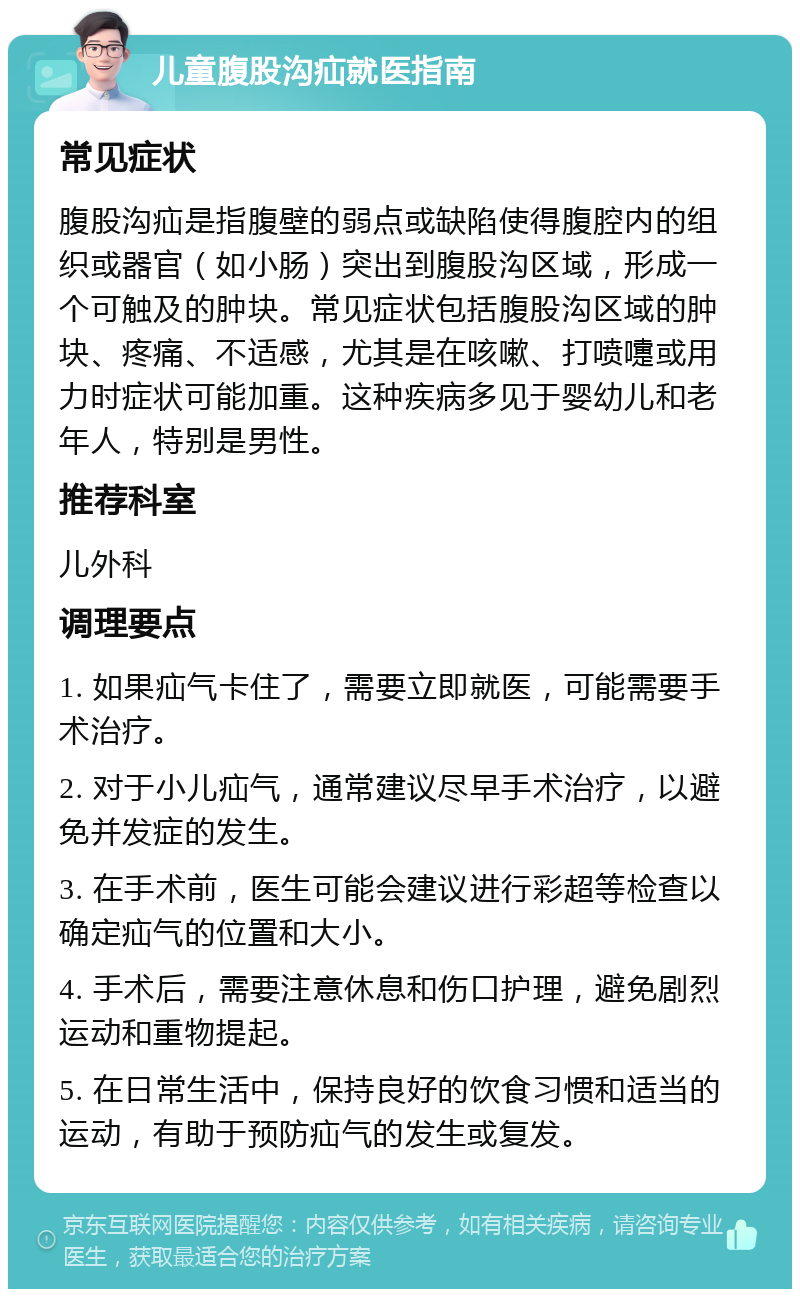 儿童腹股沟疝就医指南 常见症状 腹股沟疝是指腹壁的弱点或缺陷使得腹腔内的组织或器官（如小肠）突出到腹股沟区域，形成一个可触及的肿块。常见症状包括腹股沟区域的肿块、疼痛、不适感，尤其是在咳嗽、打喷嚏或用力时症状可能加重。这种疾病多见于婴幼儿和老年人，特别是男性。 推荐科室 儿外科 调理要点 1. 如果疝气卡住了，需要立即就医，可能需要手术治疗。 2. 对于小儿疝气，通常建议尽早手术治疗，以避免并发症的发生。 3. 在手术前，医生可能会建议进行彩超等检查以确定疝气的位置和大小。 4. 手术后，需要注意休息和伤口护理，避免剧烈运动和重物提起。 5. 在日常生活中，保持良好的饮食习惯和适当的运动，有助于预防疝气的发生或复发。