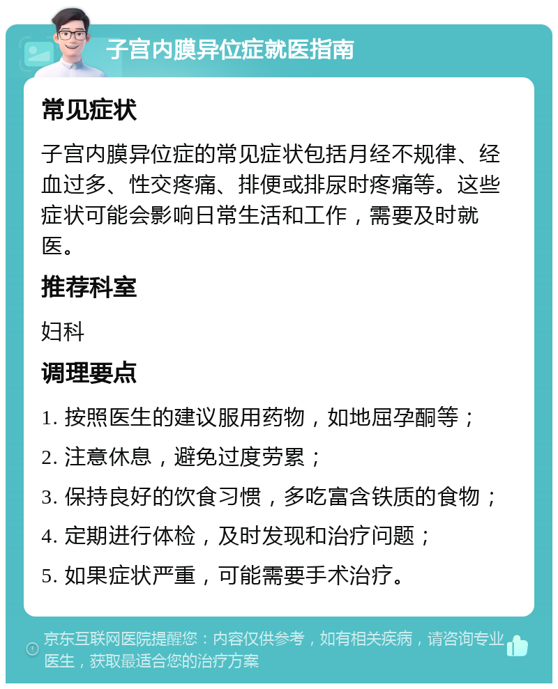 子宫内膜异位症就医指南 常见症状 子宫内膜异位症的常见症状包括月经不规律、经血过多、性交疼痛、排便或排尿时疼痛等。这些症状可能会影响日常生活和工作，需要及时就医。 推荐科室 妇科 调理要点 1. 按照医生的建议服用药物，如地屈孕酮等； 2. 注意休息，避免过度劳累； 3. 保持良好的饮食习惯，多吃富含铁质的食物； 4. 定期进行体检，及时发现和治疗问题； 5. 如果症状严重，可能需要手术治疗。