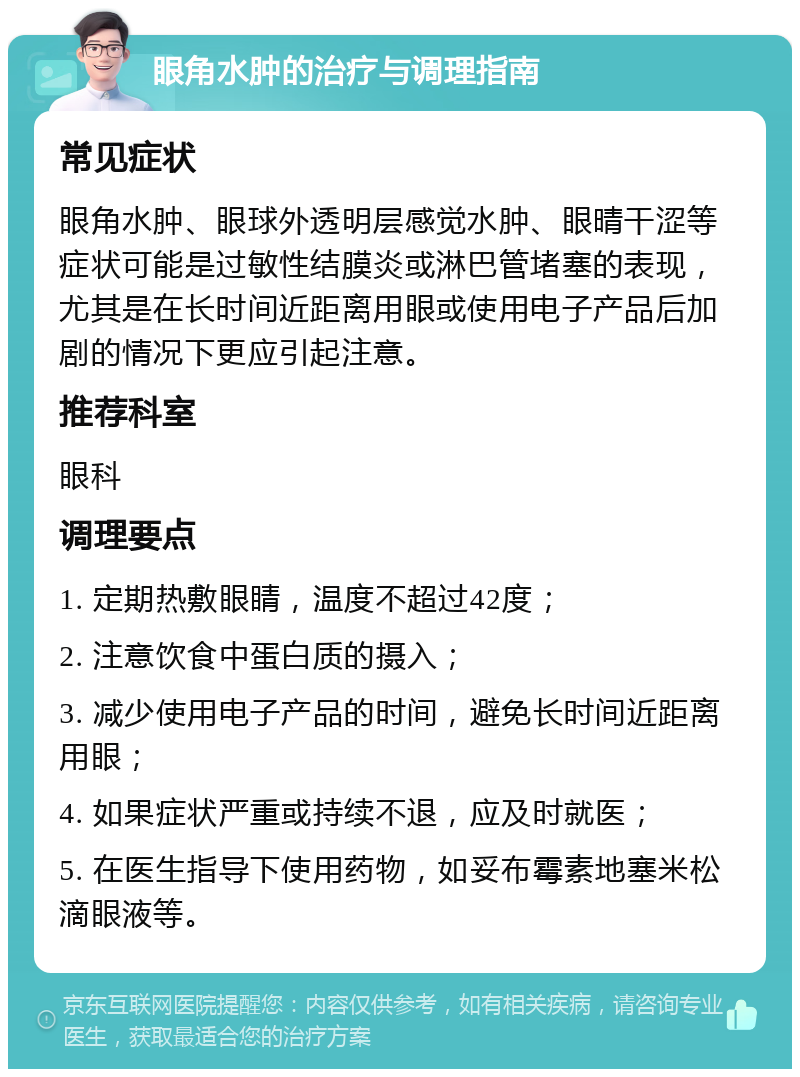 眼角水肿的治疗与调理指南 常见症状 眼角水肿、眼球外透明层感觉水肿、眼晴干涩等症状可能是过敏性结膜炎或淋巴管堵塞的表现，尤其是在长时间近距离用眼或使用电子产品后加剧的情况下更应引起注意。 推荐科室 眼科 调理要点 1. 定期热敷眼睛，温度不超过42度； 2. 注意饮食中蛋白质的摄入； 3. 减少使用电子产品的时间，避免长时间近距离用眼； 4. 如果症状严重或持续不退，应及时就医； 5. 在医生指导下使用药物，如妥布霉素地塞米松滴眼液等。