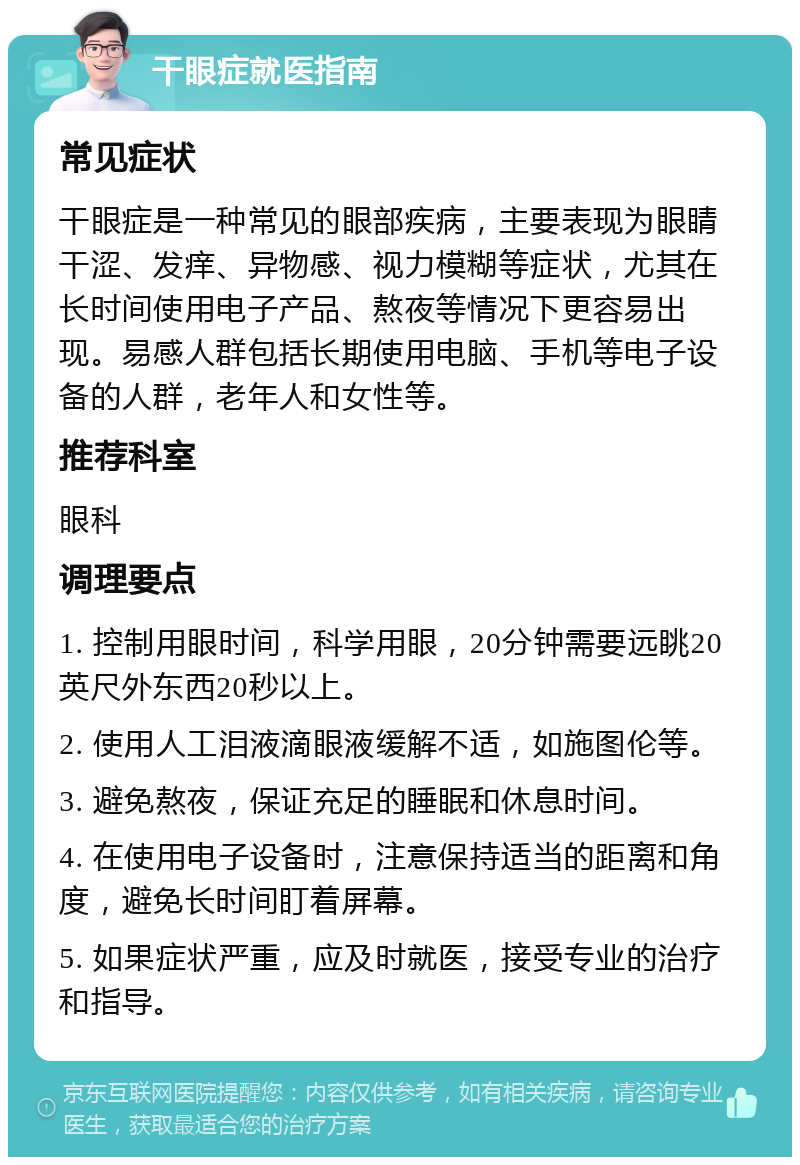 干眼症就医指南 常见症状 干眼症是一种常见的眼部疾病，主要表现为眼睛干涩、发痒、异物感、视力模糊等症状，尤其在长时间使用电子产品、熬夜等情况下更容易出现。易感人群包括长期使用电脑、手机等电子设备的人群，老年人和女性等。 推荐科室 眼科 调理要点 1. 控制用眼时间，科学用眼，20分钟需要远眺20英尺外东西20秒以上。 2. 使用人工泪液滴眼液缓解不适，如施图伦等。 3. 避免熬夜，保证充足的睡眠和休息时间。 4. 在使用电子设备时，注意保持适当的距离和角度，避免长时间盯着屏幕。 5. 如果症状严重，应及时就医，接受专业的治疗和指导。