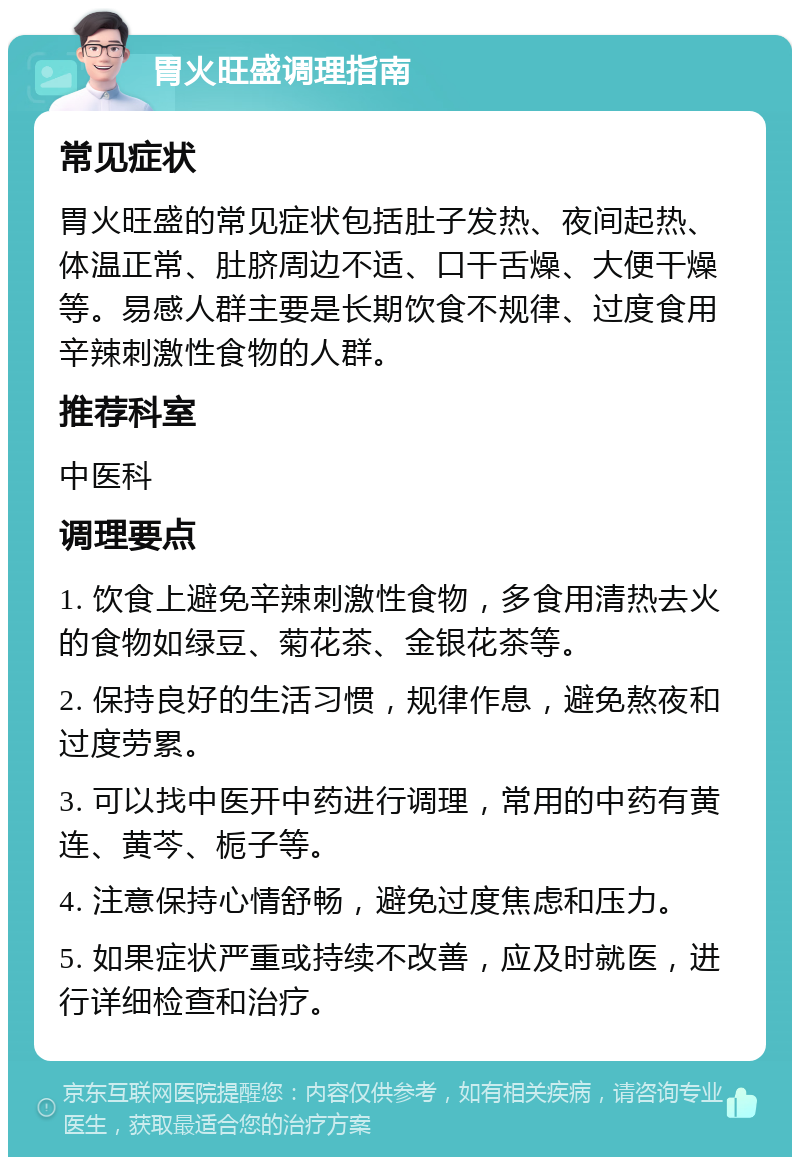 胃火旺盛调理指南 常见症状 胃火旺盛的常见症状包括肚子发热、夜间起热、体温正常、肚脐周边不适、口干舌燥、大便干燥等。易感人群主要是长期饮食不规律、过度食用辛辣刺激性食物的人群。 推荐科室 中医科 调理要点 1. 饮食上避免辛辣刺激性食物，多食用清热去火的食物如绿豆、菊花茶、金银花茶等。 2. 保持良好的生活习惯，规律作息，避免熬夜和过度劳累。 3. 可以找中医开中药进行调理，常用的中药有黄连、黄芩、栀子等。 4. 注意保持心情舒畅，避免过度焦虑和压力。 5. 如果症状严重或持续不改善，应及时就医，进行详细检查和治疗。