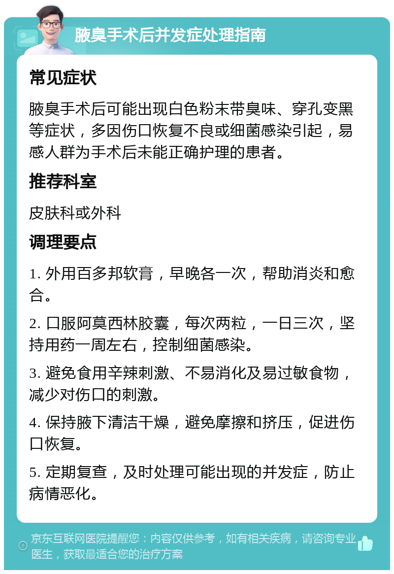 腋臭手术后并发症处理指南 常见症状 腋臭手术后可能出现白色粉末带臭味、穿孔变黑等症状，多因伤口恢复不良或细菌感染引起，易感人群为手术后未能正确护理的患者。 推荐科室 皮肤科或外科 调理要点 1. 外用百多邦软膏，早晚各一次，帮助消炎和愈合。 2. 口服阿莫西林胶囊，每次两粒，一日三次，坚持用药一周左右，控制细菌感染。 3. 避免食用辛辣刺激、不易消化及易过敏食物，减少对伤口的刺激。 4. 保持腋下清洁干燥，避免摩擦和挤压，促进伤口恢复。 5. 定期复查，及时处理可能出现的并发症，防止病情恶化。