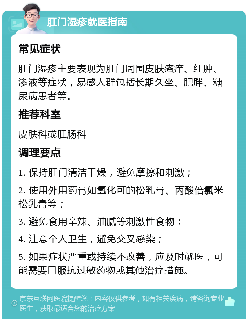 肛门湿疹就医指南 常见症状 肛门湿疹主要表现为肛门周围皮肤瘙痒、红肿、渗液等症状，易感人群包括长期久坐、肥胖、糖尿病患者等。 推荐科室 皮肤科或肛肠科 调理要点 1. 保持肛门清洁干燥，避免摩擦和刺激； 2. 使用外用药膏如氢化可的松乳膏、丙酸倍氯米松乳膏等； 3. 避免食用辛辣、油腻等刺激性食物； 4. 注意个人卫生，避免交叉感染； 5. 如果症状严重或持续不改善，应及时就医，可能需要口服抗过敏药物或其他治疗措施。