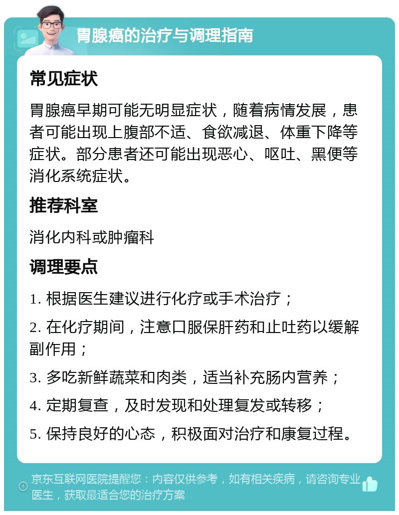 胃腺癌的治疗与调理指南 常见症状 胃腺癌早期可能无明显症状，随着病情发展，患者可能出现上腹部不适、食欲减退、体重下降等症状。部分患者还可能出现恶心、呕吐、黑便等消化系统症状。 推荐科室 消化内科或肿瘤科 调理要点 1. 根据医生建议进行化疗或手术治疗； 2. 在化疗期间，注意口服保肝药和止吐药以缓解副作用； 3. 多吃新鲜蔬菜和肉类，适当补充肠内营养； 4. 定期复查，及时发现和处理复发或转移； 5. 保持良好的心态，积极面对治疗和康复过程。