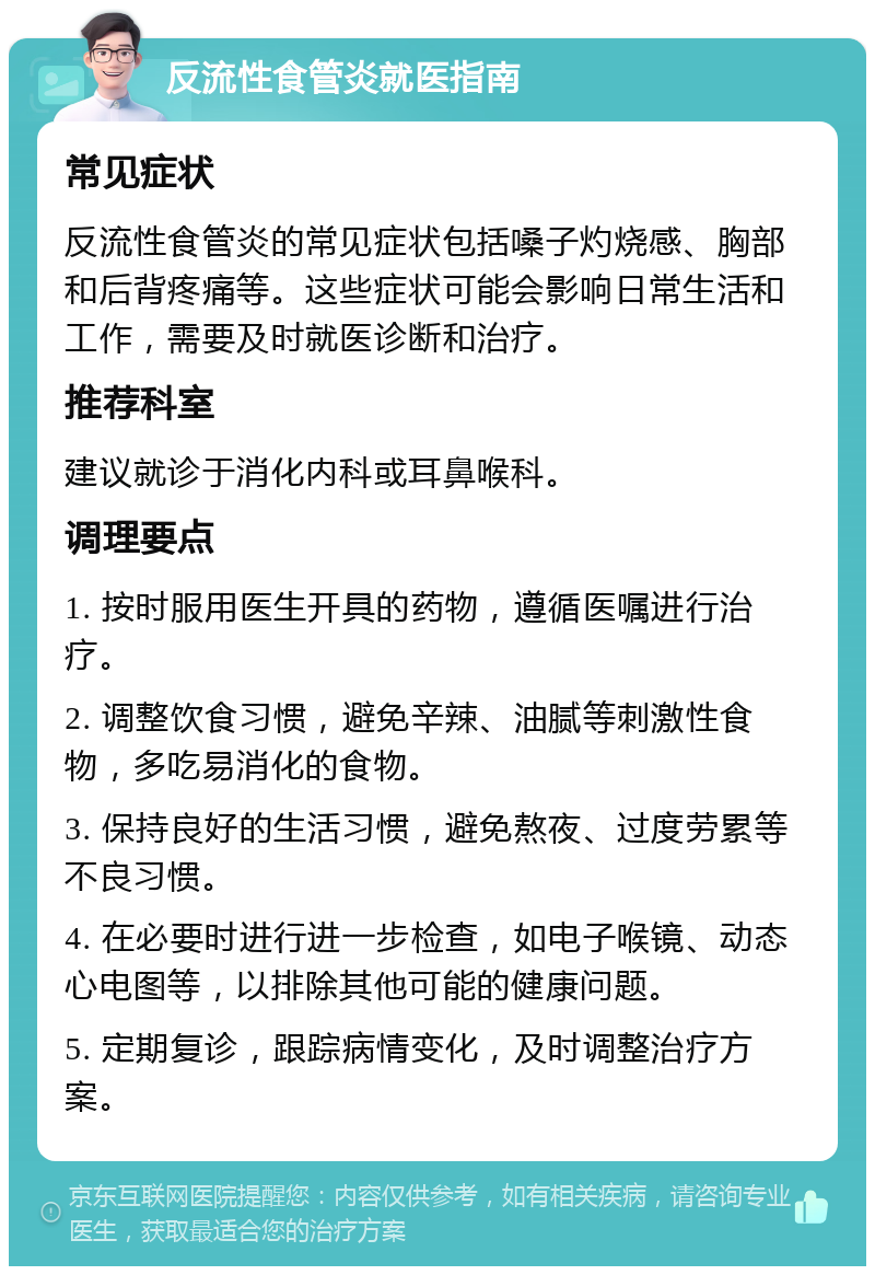 反流性食管炎就医指南 常见症状 反流性食管炎的常见症状包括嗓子灼烧感、胸部和后背疼痛等。这些症状可能会影响日常生活和工作，需要及时就医诊断和治疗。 推荐科室 建议就诊于消化内科或耳鼻喉科。 调理要点 1. 按时服用医生开具的药物，遵循医嘱进行治疗。 2. 调整饮食习惯，避免辛辣、油腻等刺激性食物，多吃易消化的食物。 3. 保持良好的生活习惯，避免熬夜、过度劳累等不良习惯。 4. 在必要时进行进一步检查，如电子喉镜、动态心电图等，以排除其他可能的健康问题。 5. 定期复诊，跟踪病情变化，及时调整治疗方案。