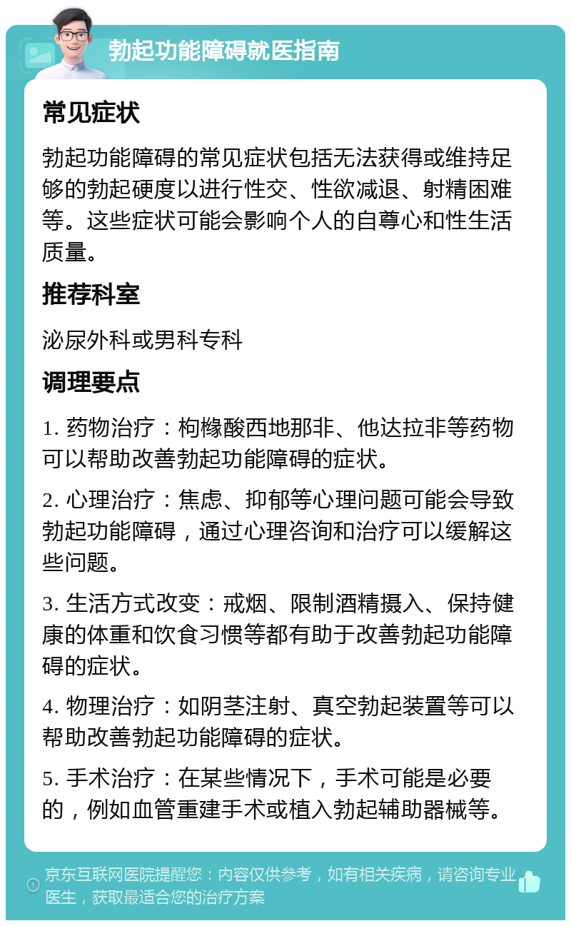 勃起功能障碍就医指南 常见症状 勃起功能障碍的常见症状包括无法获得或维持足够的勃起硬度以进行性交、性欲减退、射精困难等。这些症状可能会影响个人的自尊心和性生活质量。 推荐科室 泌尿外科或男科专科 调理要点 1. 药物治疗：枸橼酸西地那非、他达拉非等药物可以帮助改善勃起功能障碍的症状。 2. 心理治疗：焦虑、抑郁等心理问题可能会导致勃起功能障碍，通过心理咨询和治疗可以缓解这些问题。 3. 生活方式改变：戒烟、限制酒精摄入、保持健康的体重和饮食习惯等都有助于改善勃起功能障碍的症状。 4. 物理治疗：如阴茎注射、真空勃起装置等可以帮助改善勃起功能障碍的症状。 5. 手术治疗：在某些情况下，手术可能是必要的，例如血管重建手术或植入勃起辅助器械等。