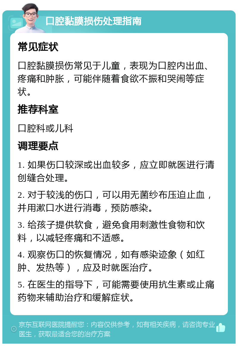 口腔黏膜损伤处理指南 常见症状 口腔黏膜损伤常见于儿童，表现为口腔内出血、疼痛和肿胀，可能伴随着食欲不振和哭闹等症状。 推荐科室 口腔科或儿科 调理要点 1. 如果伤口较深或出血较多，应立即就医进行清创缝合处理。 2. 对于较浅的伤口，可以用无菌纱布压迫止血，并用漱口水进行消毒，预防感染。 3. 给孩子提供软食，避免食用刺激性食物和饮料，以减轻疼痛和不适感。 4. 观察伤口的恢复情况，如有感染迹象（如红肿、发热等），应及时就医治疗。 5. 在医生的指导下，可能需要使用抗生素或止痛药物来辅助治疗和缓解症状。