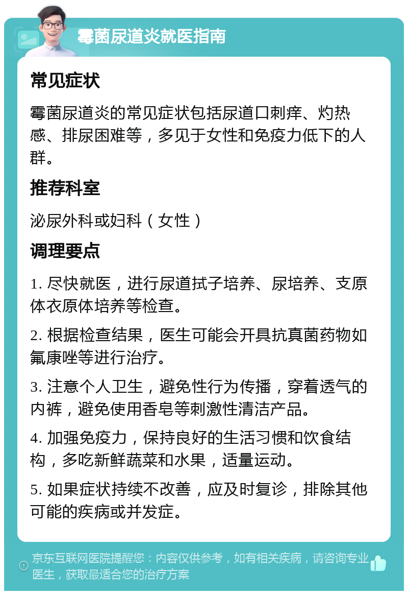 霉菌尿道炎就医指南 常见症状 霉菌尿道炎的常见症状包括尿道口刺痒、灼热感、排尿困难等，多见于女性和免疫力低下的人群。 推荐科室 泌尿外科或妇科（女性） 调理要点 1. 尽快就医，进行尿道拭子培养、尿培养、支原体衣原体培养等检查。 2. 根据检查结果，医生可能会开具抗真菌药物如氟康唑等进行治疗。 3. 注意个人卫生，避免性行为传播，穿着透气的内裤，避免使用香皂等刺激性清洁产品。 4. 加强免疫力，保持良好的生活习惯和饮食结构，多吃新鲜蔬菜和水果，适量运动。 5. 如果症状持续不改善，应及时复诊，排除其他可能的疾病或并发症。