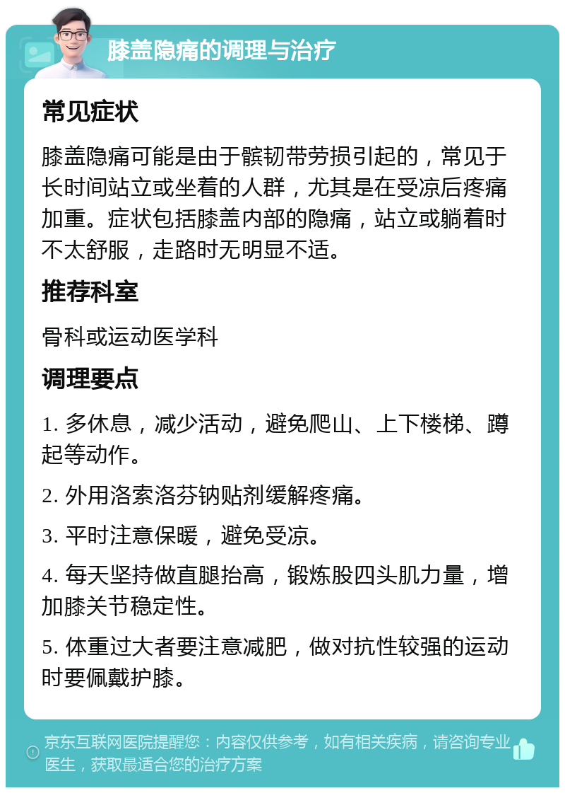 膝盖隐痛的调理与治疗 常见症状 膝盖隐痛可能是由于髌韧带劳损引起的，常见于长时间站立或坐着的人群，尤其是在受凉后疼痛加重。症状包括膝盖内部的隐痛，站立或躺着时不太舒服，走路时无明显不适。 推荐科室 骨科或运动医学科 调理要点 1. 多休息，减少活动，避免爬山、上下楼梯、蹲起等动作。 2. 外用洛索洛芬钠贴剂缓解疼痛。 3. 平时注意保暖，避免受凉。 4. 每天坚持做直腿抬高，锻炼股四头肌力量，增加膝关节稳定性。 5. 体重过大者要注意减肥，做对抗性较强的运动时要佩戴护膝。