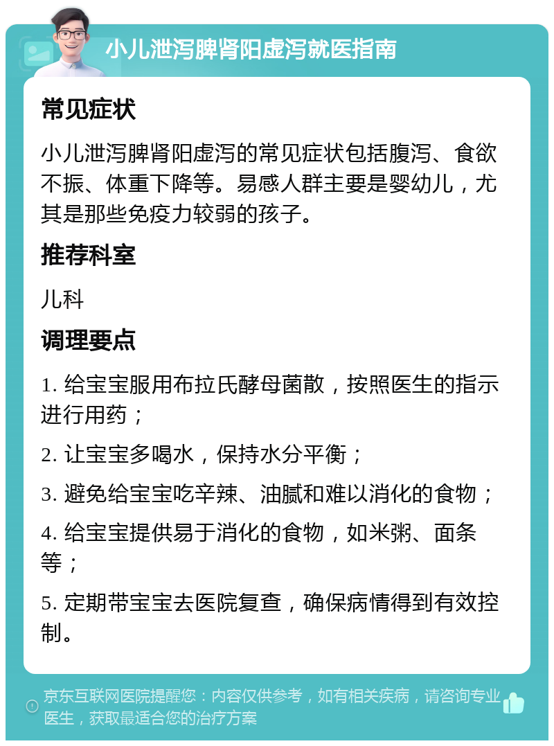 小儿泄泻脾肾阳虚泻就医指南 常见症状 小儿泄泻脾肾阳虚泻的常见症状包括腹泻、食欲不振、体重下降等。易感人群主要是婴幼儿，尤其是那些免疫力较弱的孩子。 推荐科室 儿科 调理要点 1. 给宝宝服用布拉氏酵母菌散，按照医生的指示进行用药； 2. 让宝宝多喝水，保持水分平衡； 3. 避免给宝宝吃辛辣、油腻和难以消化的食物； 4. 给宝宝提供易于消化的食物，如米粥、面条等； 5. 定期带宝宝去医院复查，确保病情得到有效控制。