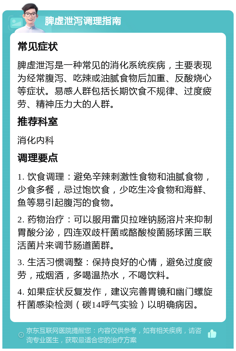 脾虚泄泻调理指南 常见症状 脾虚泄泻是一种常见的消化系统疾病，主要表现为经常腹泻、吃辣或油腻食物后加重、反酸烧心等症状。易感人群包括长期饮食不规律、过度疲劳、精神压力大的人群。 推荐科室 消化内科 调理要点 1. 饮食调理：避免辛辣刺激性食物和油腻食物，少食多餐，忌过饱饮食，少吃生冷食物和海鲜、鱼等易引起腹泻的食物。 2. 药物治疗：可以服用雷贝拉唑钠肠溶片来抑制胃酸分泌，四连双歧杆菌或酪酸梭菌肠球菌三联活菌片来调节肠道菌群。 3. 生活习惯调整：保持良好的心情，避免过度疲劳，戒烟酒，多喝温热水，不喝饮料。 4. 如果症状反复发作，建议完善胃镜和幽门螺旋杆菌感染检测（碳14呼气实验）以明确病因。