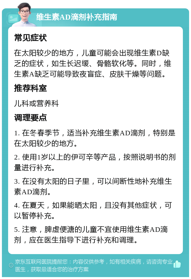 维生素AD滴剂补充指南 常见症状 在太阳较少的地方，儿童可能会出现维生素D缺乏的症状，如生长迟缓、骨骼软化等。同时，维生素A缺乏可能导致夜盲症、皮肤干燥等问题。 推荐科室 儿科或营养科 调理要点 1. 在冬春季节，适当补充维生素AD滴剂，特别是在太阳较少的地方。 2. 使用1岁以上的伊可辛等产品，按照说明书的剂量进行补充。 3. 在没有太阳的日子里，可以间断性地补充维生素AD滴剂。 4. 在夏天，如果能晒太阳，且没有其他症状，可以暂停补充。 5. 注意，脾虚便溏的儿童不宜使用维生素AD滴剂，应在医生指导下进行补充和调理。