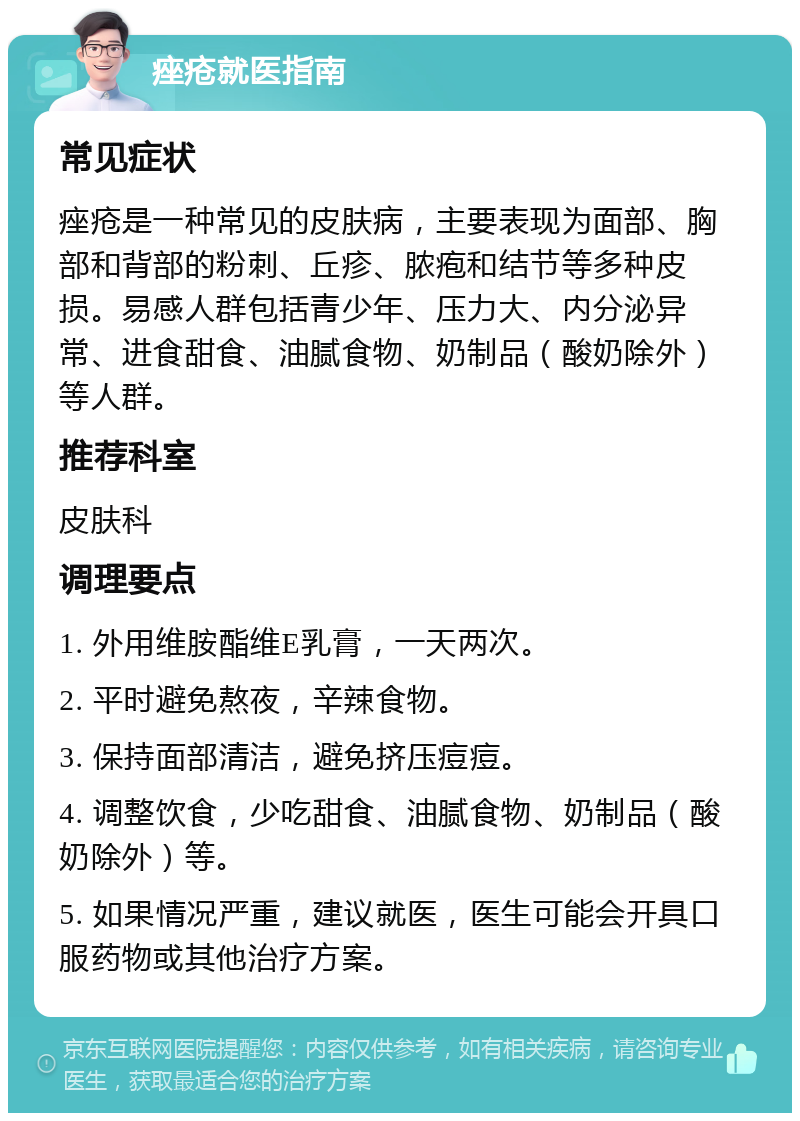 痤疮就医指南 常见症状 痤疮是一种常见的皮肤病，主要表现为面部、胸部和背部的粉刺、丘疹、脓疱和结节等多种皮损。易感人群包括青少年、压力大、内分泌异常、进食甜食、油腻食物、奶制品（酸奶除外）等人群。 推荐科室 皮肤科 调理要点 1. 外用维胺酯维E乳膏，一天两次。 2. 平时避免熬夜，辛辣食物。 3. 保持面部清洁，避免挤压痘痘。 4. 调整饮食，少吃甜食、油腻食物、奶制品（酸奶除外）等。 5. 如果情况严重，建议就医，医生可能会开具口服药物或其他治疗方案。