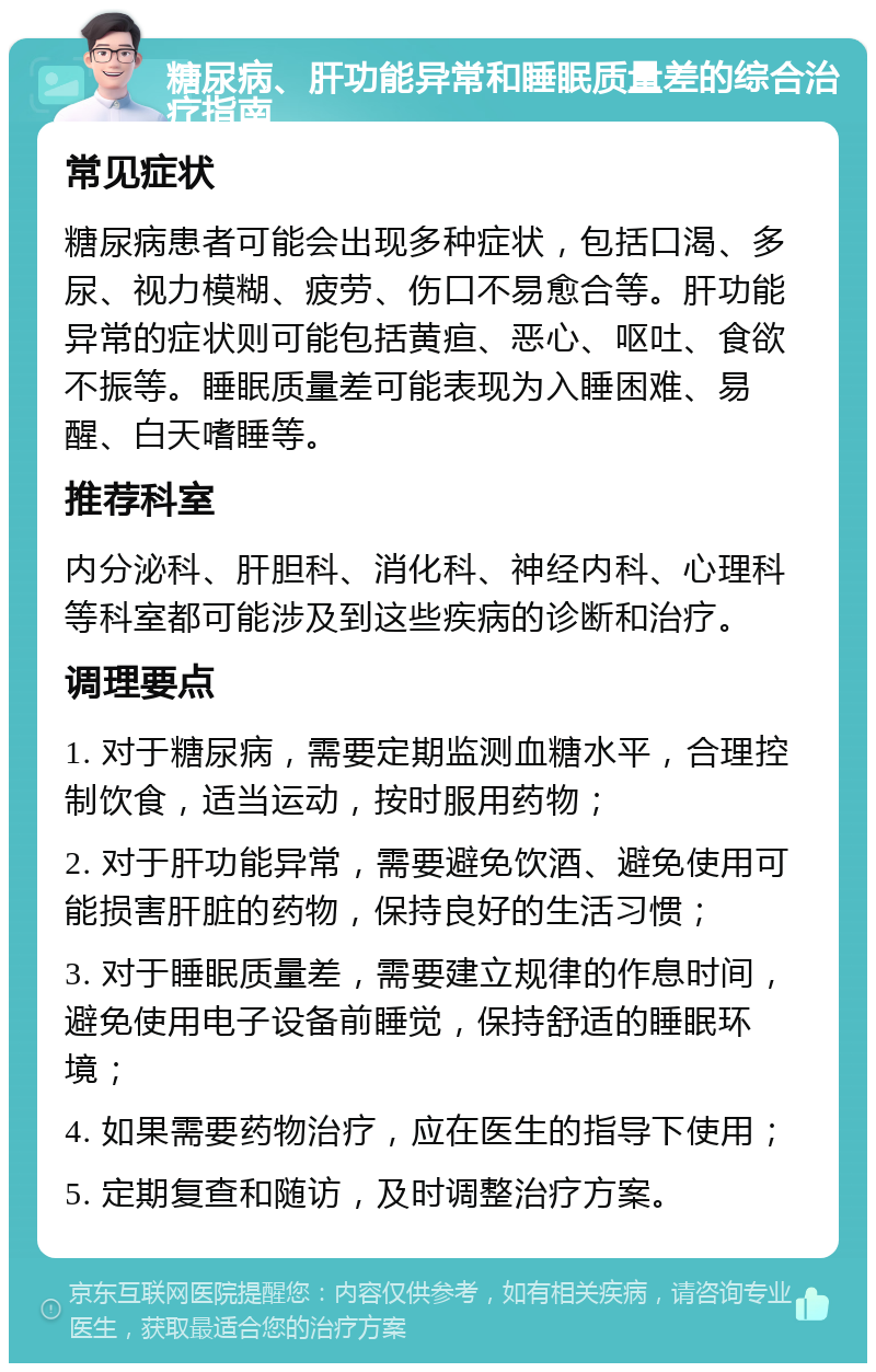 糖尿病、肝功能异常和睡眠质量差的综合治疗指南 常见症状 糖尿病患者可能会出现多种症状，包括口渴、多尿、视力模糊、疲劳、伤口不易愈合等。肝功能异常的症状则可能包括黄疸、恶心、呕吐、食欲不振等。睡眠质量差可能表现为入睡困难、易醒、白天嗜睡等。 推荐科室 内分泌科、肝胆科、消化科、神经内科、心理科等科室都可能涉及到这些疾病的诊断和治疗。 调理要点 1. 对于糖尿病，需要定期监测血糖水平，合理控制饮食，适当运动，按时服用药物； 2. 对于肝功能异常，需要避免饮酒、避免使用可能损害肝脏的药物，保持良好的生活习惯； 3. 对于睡眠质量差，需要建立规律的作息时间，避免使用电子设备前睡觉，保持舒适的睡眠环境； 4. 如果需要药物治疗，应在医生的指导下使用； 5. 定期复查和随访，及时调整治疗方案。