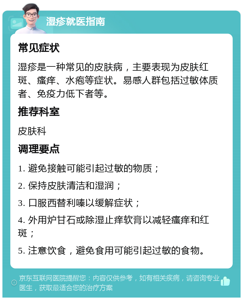 湿疹就医指南 常见症状 湿疹是一种常见的皮肤病，主要表现为皮肤红斑、瘙痒、水疱等症状。易感人群包括过敏体质者、免疫力低下者等。 推荐科室 皮肤科 调理要点 1. 避免接触可能引起过敏的物质； 2. 保持皮肤清洁和湿润； 3. 口服西替利嗪以缓解症状； 4. 外用炉甘石或除湿止痒软膏以减轻瘙痒和红斑； 5. 注意饮食，避免食用可能引起过敏的食物。