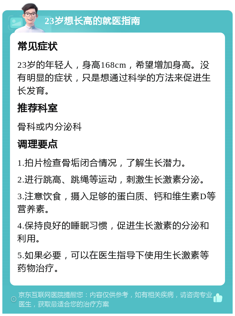 23岁想长高的就医指南 常见症状 23岁的年轻人，身高168cm，希望增加身高。没有明显的症状，只是想通过科学的方法来促进生长发育。 推荐科室 骨科或内分泌科 调理要点 1.拍片检查骨垢闭合情况，了解生长潜力。 2.进行跳高、跳绳等运动，刺激生长激素分泌。 3.注意饮食，摄入足够的蛋白质、钙和维生素D等营养素。 4.保持良好的睡眠习惯，促进生长激素的分泌和利用。 5.如果必要，可以在医生指导下使用生长激素等药物治疗。