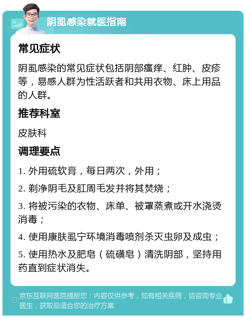 阴虱感染就医指南 常见症状 阴虱感染的常见症状包括阴部瘙痒、红肿、皮疹等，易感人群为性活跃者和共用衣物、床上用品的人群。 推荐科室 皮肤科 调理要点 1. 外用硫软膏，每日两次，外用； 2. 剃净阴毛及肛周毛发并将其焚烧； 3. 将被污染的衣物、床单、被罩蒸煮或开水浇烫消毒； 4. 使用康肤虱宁环境消毒喷剂杀灭虫卵及成虫； 5. 使用热水及肥皂（硫磺皂）清洗阴部，坚持用药直到症状消失。